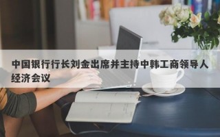 中国银行行长刘金出席并主持中韩工商领导人经济会议