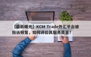 【最新曝光】KCM Trade外汇平台被投诉频繁，如何评价其服务质量？