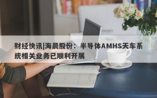 财经快讯|海晨股份：半导体AMHS天车系统相关业务已顺利开展