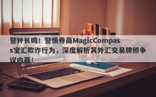 警钟长鸣！警惕券商MagicCompass宝汇欺诈行为，深度解析其外汇交易牌照争议内幕！