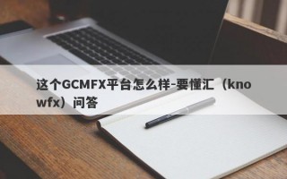 这个GCMFX平台怎么样-要懂汇（knowfx）问答