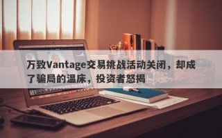 万致Vantage交易挑战活动关闭，却成了骗局的温床，投资者怒揭