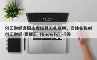 创汇财经客服态度极其无礼蛮横，网站名称叫创汇财经-要懂汇（knowfx）问答