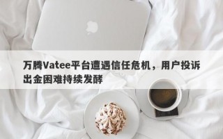 万腾Vatee平台遭遇信任危机，用户投诉出金困难持续发酵