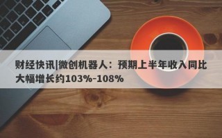 财经快讯|微创机器人：预期上半年收入同比大幅增长约103%-108%