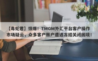 【毒蛇君】惊爆！TMGM外汇平台客户操作市场疑云，众多客户账户遭遇冻结关闭困境！