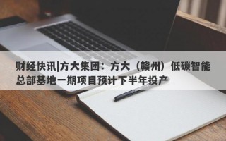 财经快讯|方大集团：方大（赣州）低碳智能总部基地一期项目预计下半年投产