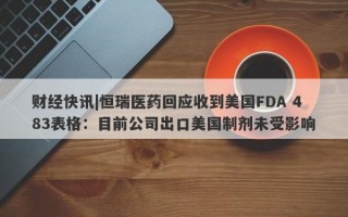 财经快讯|恒瑞医药回应收到美国FDA 483表格：目前公司出口美国制剂未受影响