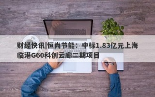 财经快讯|恒尚节能：中标1.83亿元上海临港G60科创云廊二期项目