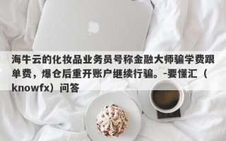 海牛云的化妆品业务员号称金融大师骗学费跟单费，爆仓后重开账户继续行骗。-要懂汇（knowfx）问答