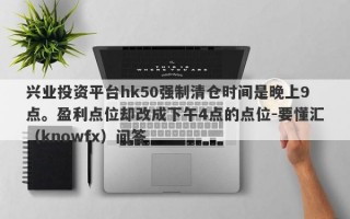 兴业投资平台hk50强制清仓时间是晚上9点。盈利点位却改成下午4点的点位-要懂汇（knowfx）问答