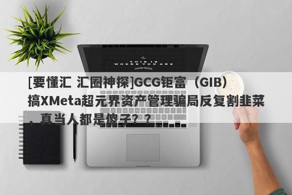 [要懂汇 汇圈神探]GCG钜富（GIB）搞XMeta超元界资产管理骗局反复割韭菜，真当人都是傻子？？-第1张图片-要懂汇圈网