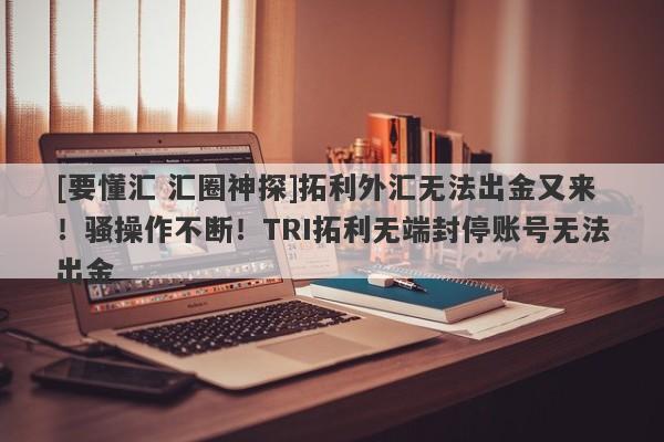 [要懂汇 汇圈神探]拓利外汇无法出金又来！骚操作不断！TRI拓利无端封停账号无法出金-第1张图片-要懂汇圈网