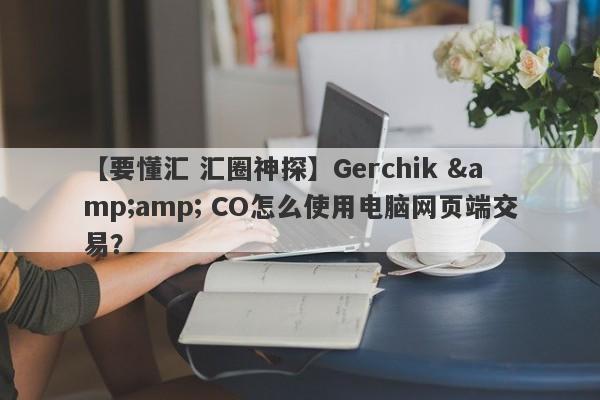 【要懂汇 汇圈神探】Gerchik &amp; CO怎么使用电脑网页端交易？
-第1张图片-要懂汇圈网