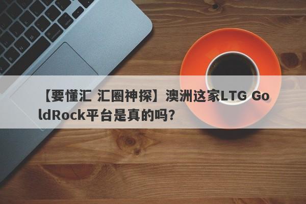 【要懂汇 汇圈神探】澳洲这家LTG GoldRock平台是真的吗？
-第1张图片-要懂汇圈网