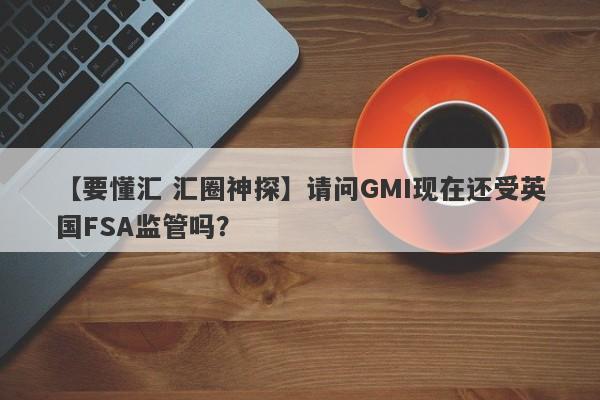 【要懂汇 汇圈神探】请问GMI现在还受英国FSA监管吗？
-第1张图片-要懂汇圈网