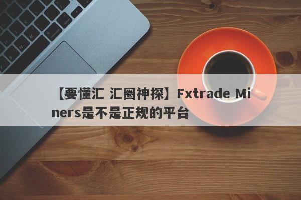 【要懂汇 汇圈神探】Fxtrade Miners是不是正规的平台
-第1张图片-要懂汇圈网