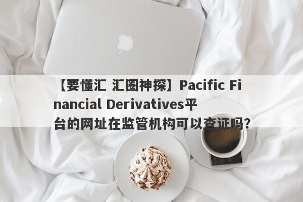 【要懂汇 汇圈神探】Pacific Financial Derivatives平台的网址在监管机构可以查证吗？
-第1张图片-要懂汇圈网