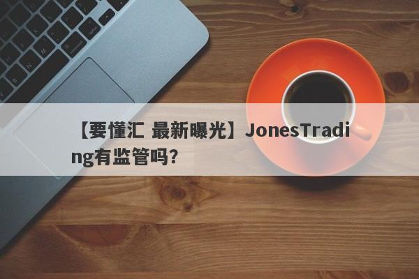 【要懂汇 最新曝光】JonesTrading有监管吗？
-第1张图片-要懂汇圈网