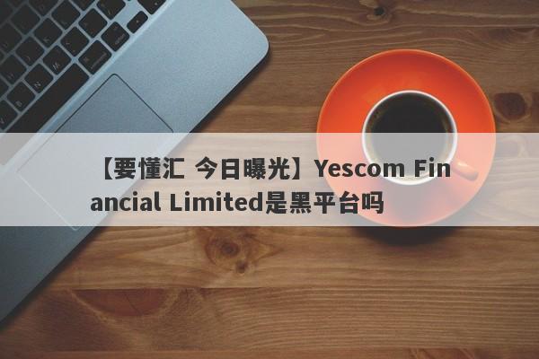 【要懂汇 今日曝光】Yescom Financial Limited是黑平台吗
-第1张图片-要懂汇圈网