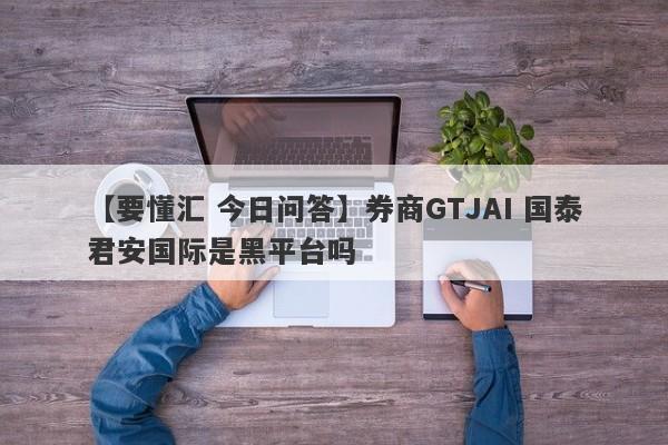 【要懂汇 今日问答】券商GTJAI 国泰君安国际是黑平台吗
-第1张图片-要懂汇圈网