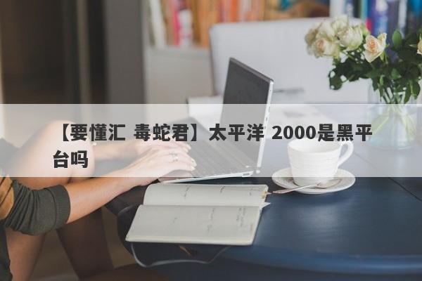 【要懂汇 毒蛇君】太平洋 2000是黑平台吗
-第1张图片-要懂汇圈网