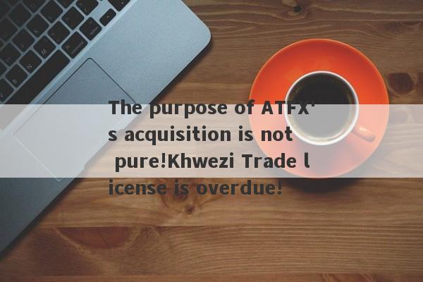 The purpose of ATFX's acquisition is not pure!Khwezi Trade license is overdue!-第1张图片-要懂汇圈网