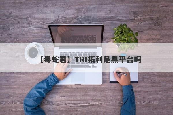 【毒蛇君】TRI拓利是黑平台吗
-第1张图片-要懂汇圈网