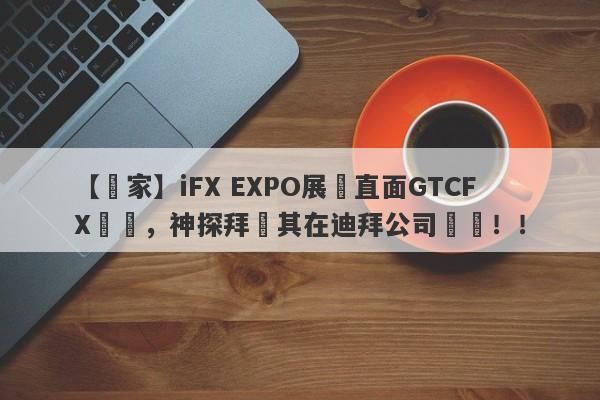 【獨家】iFX EXPO展會直面GTCFX澤匯，神探拜訪其在迪拜公司實體！！-第1张图片-要懂汇圈网