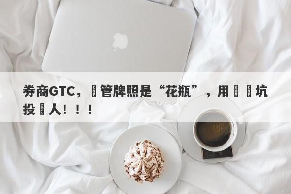 券商GTC，監管牌照是“花瓶”，用擺設坑投資人！！！-第1张图片-要懂汇圈网