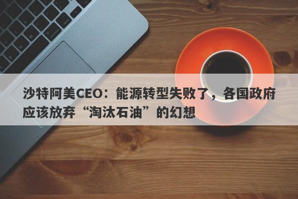 沙特阿美CEO：能源转型失败了，各国政府应该放弃“淘汰石油”的幻想-第1张图片-要懂汇圈网