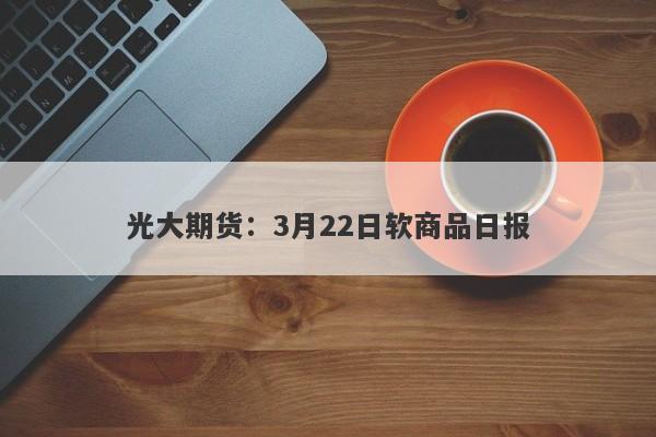 光大期货：3月22日软商品日报-第1张图片-要懂汇圈网