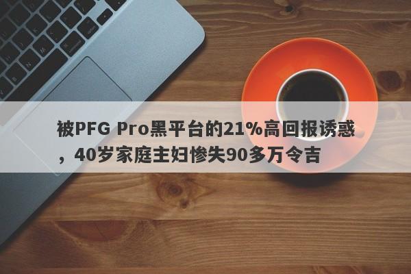 被PFG Pro黑平台的21%高回报诱惑，40岁家庭主妇惨失90多万令吉-第1张图片-要懂汇圈网