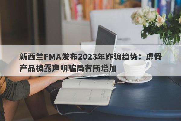 新西兰FMA发布2023年诈骗趋势：虚假产品披露声明骗局有所增加-第1张图片-要懂汇圈网