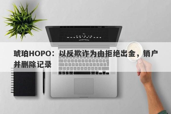 琥珀HOPO：以反欺诈为由拒绝出金，销户并删除记录-第1张图片-要懂汇圈网