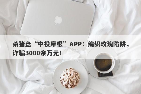 杀猪盘“中投摩根”APP：编织玫瑰陷阱，诈骗3000余万元！-第1张图片-要懂汇圈网