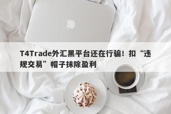 T4Trade外汇黑平台还在行骗！扣“违规交易”帽子抹除盈利-第1张图片-要懂汇圈网