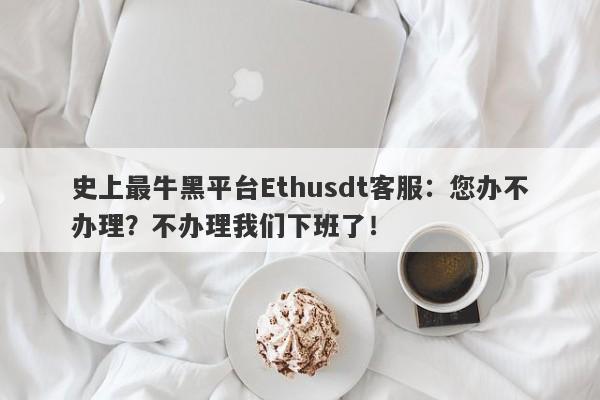 史上最牛黑平台Ethusdt客服：您办不办理？不办理我们下班了！-第1张图片-要懂汇圈网