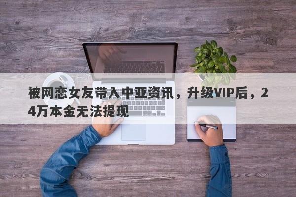 被网恋女友带入中亚资讯，升级VIP后，24万本金无法提现-第1张图片-要懂汇圈网