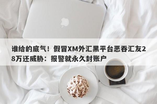 谁给的底气！假冒XM外汇黑平台恶吞汇友28万还威胁：报警就永久封账户-第1张图片-要懂汇圈网