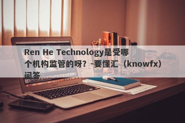 Ren He Technology是受哪个机构监管的呀？-要懂汇（knowfx）问答-第1张图片-要懂汇圈网