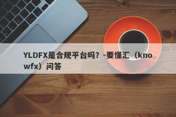 YLDFX是合规平台吗？-要懂汇（knowfx）问答-第1张图片-要懂汇圈网