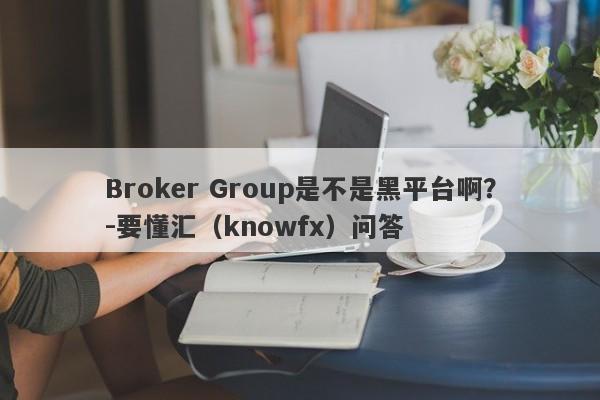 Broker Group是不是黑平台啊？-要懂汇（knowfx）问答-第1张图片-要懂汇圈网