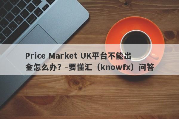 Price Market UK平台不能出金怎么办？-要懂汇（knowfx）问答-第1张图片-要懂汇圈网