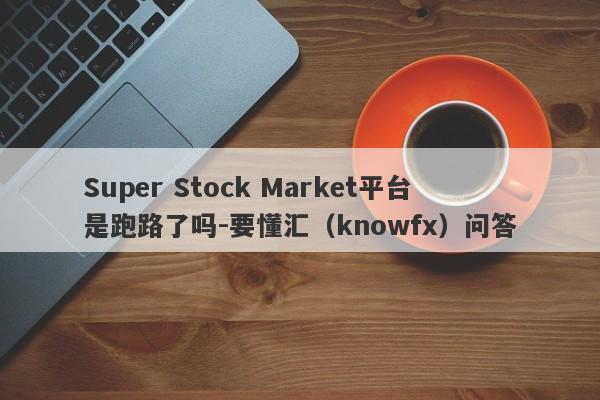 Super Stock Market平台是跑路了吗-要懂汇（knowfx）问答-第1张图片-要懂汇圈网