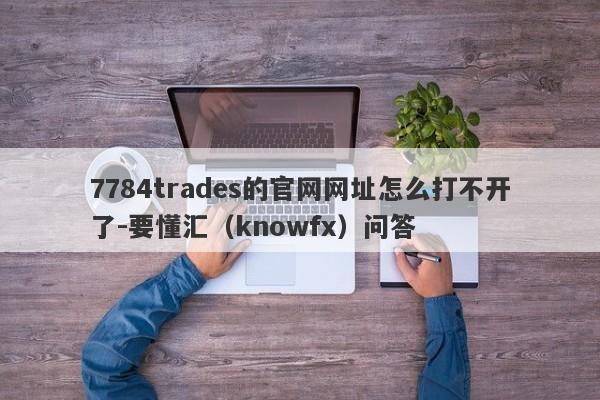 7784trades的官网网址怎么打不开了-要懂汇（knowfx）问答-第1张图片-要懂汇圈网