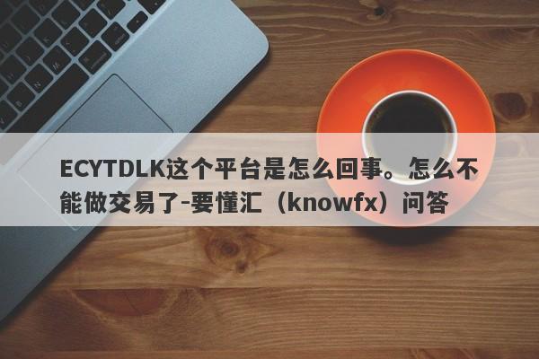 ECYTDLK这个平台是怎么回事。怎么不能做交易了-要懂汇（knowfx）问答-第1张图片-要懂汇圈网