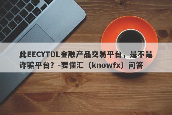 此EECYTDL金融产品交易平台，是不是诈骗平台？-要懂汇（knowfx）问答-第1张图片-要懂汇圈网