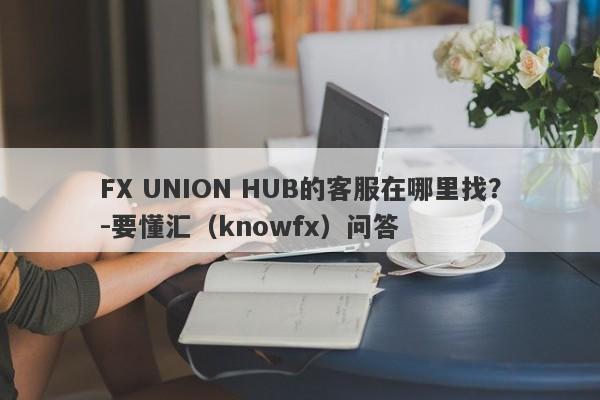 FX UNION HUB的客服在哪里找？-要懂汇（knowfx）问答-第1张图片-要懂汇圈网