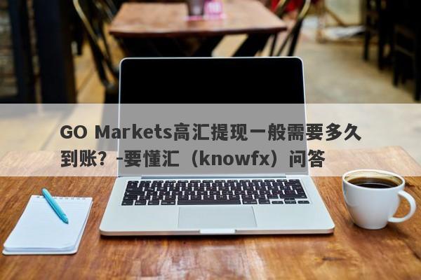 GO Markets高汇提现一般需要多久到账？-要懂汇（knowfx）问答-第1张图片-要懂汇圈网